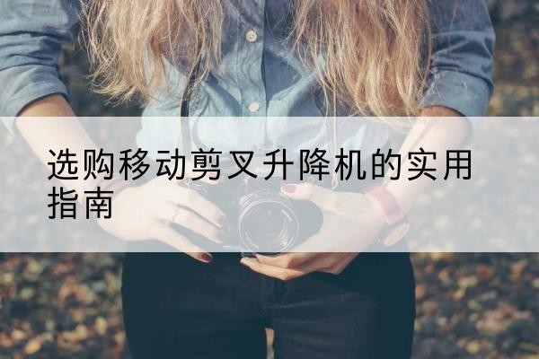 罗江移动剪叉升降机怎么选-选购移动剪叉升降机的实用指南