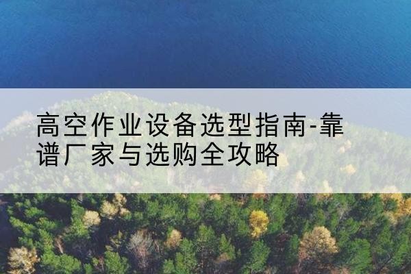 罗江升降车厂家-高空作业设备选型指南-靠谱厂家与选购全攻略