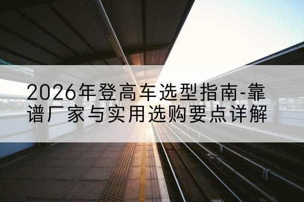 罗江登高车厂家推荐-2026年登高车选型指南-靠谱厂家与实用选购要点详解