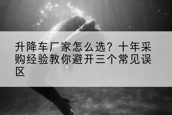 罗江升降车厂家-怎么选?十年采购经验教你避开三个常见误区