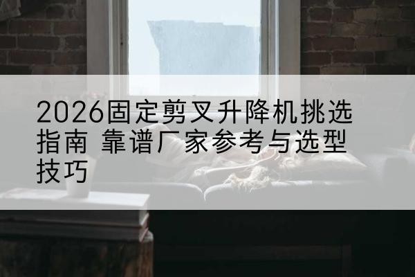 罗江固定剪叉升降机厂家推荐-2026固定剪叉升降机挑选指南 靠谱厂家参考与选型技巧