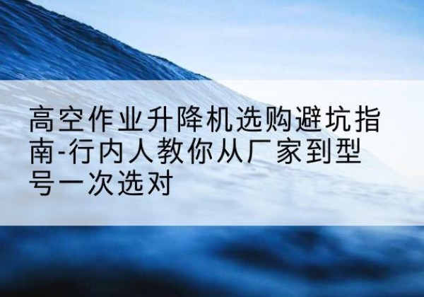罗江升降平台厂家-高空作业升降机选购避坑指南-行内人教你从厂家到型号一次选对