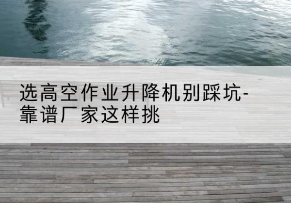 罗江剪叉式升降机厂家-选高空作业升降机别踩坑-靠谱厂家这样挑