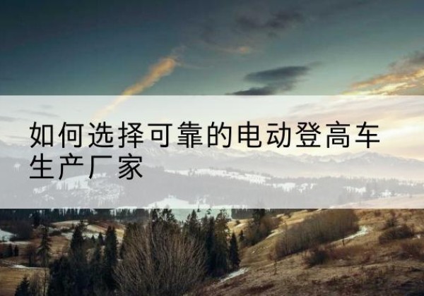 罗江电动登高车厂家-如何选择可靠的电动登高车生产厂家