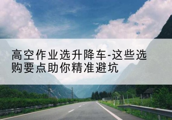 罗江升降车厂家-高空作业选升降车-这些选购要点助你*避坑