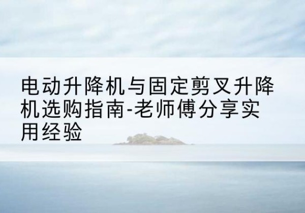 罗江电动升降机怎么选-电动升降机与固定剪叉升降机选购指南-老师傅分享实用经验