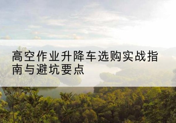 罗江升降车怎么选-高空作业升降车选购实战指南与避坑要点