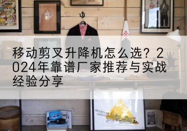 罗江升降平台厂家推荐-移动剪叉升降机怎么选？2024年靠谱厂家推荐与实战经验分享