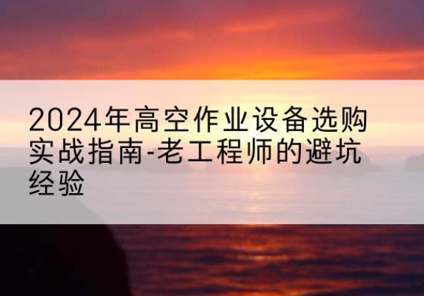 罗江高空作业升降机厂家推荐-2024年高空作业设备选购实战指南-老工程师的避坑经验
