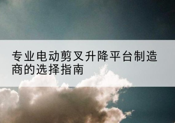 罗江电动剪叉升降平台厂家-专业电动剪叉升降平台制造商的选择指南