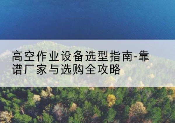 罗江升降车厂家-高空作业设备选型指南-靠谱厂家与选购全攻略
