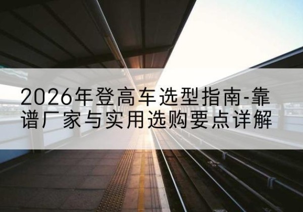 罗江登高车厂家推荐-2026年登高车选型指南-靠谱厂家与实用选购要点详解