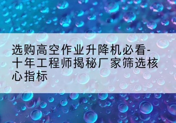 罗江高空作业升降机厂家推荐-选购高空作业升降机必看-十年工程师揭秘厂家筛选核心指标